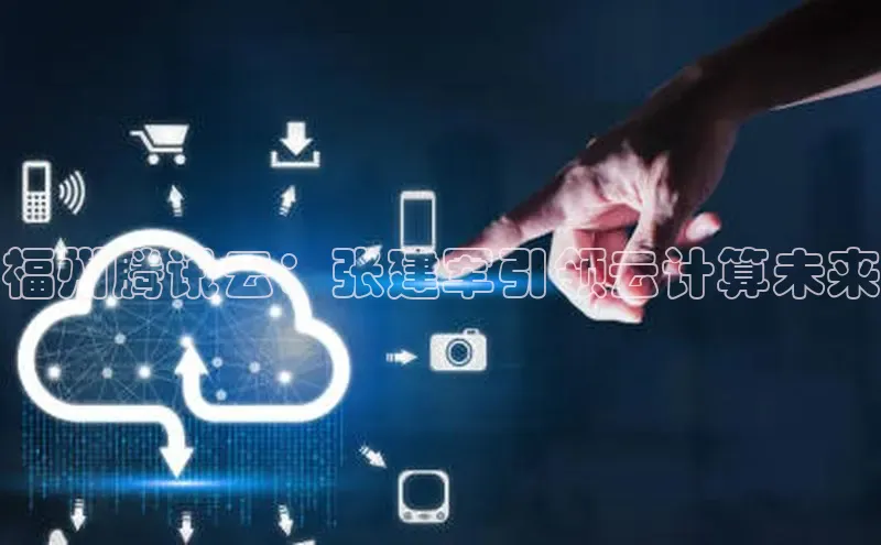 凯捷娱乐极氪智能科技福州腾讯云：张建军引领云计算未来