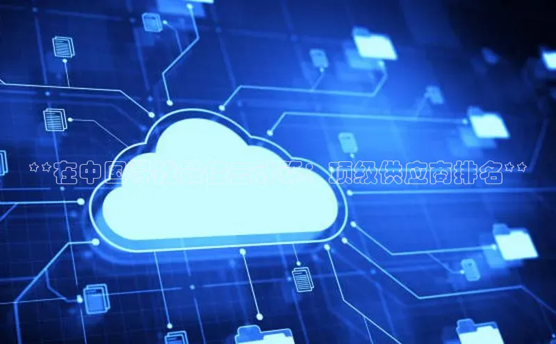 意昂4凯捷体育诸葛科技**在中国寻找最佳云计算：顶级供应商排名**