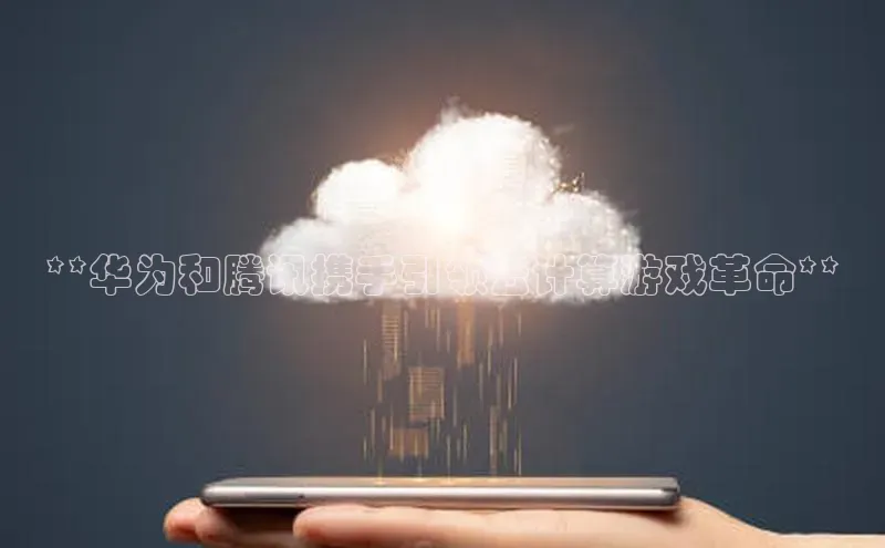 凯捷体育百家号**华为和腾讯携手引领云计算游戏革命**