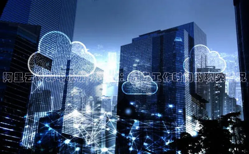 意昂4凯捷体育哇咔哇咔文化阿里云计算中心加班文化：员工工作时间的现实情况