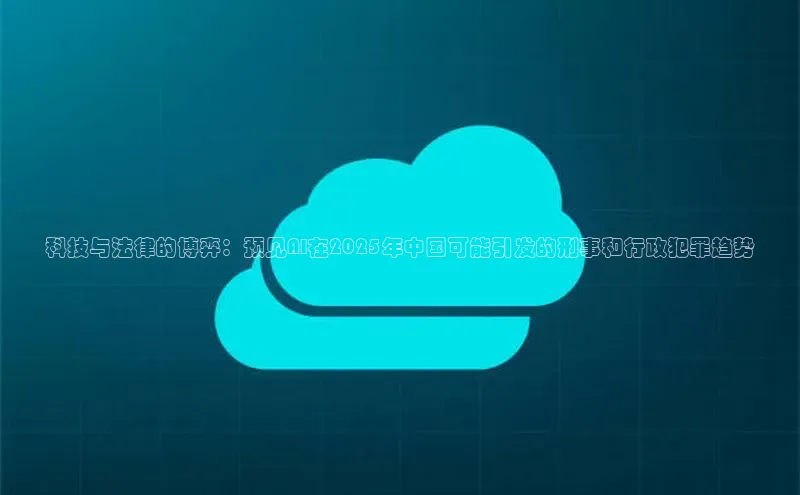 科技与法律的博弈：预见AI在2025年中国可能引发的刑事和行政犯罪趋势